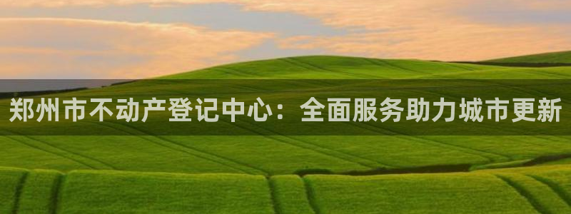 新宝5X：郑州市不动产登记中心：全面服务助力城市更新