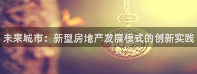 新宝5登录霸：未来城市：新型房地产发展模式的创新实践