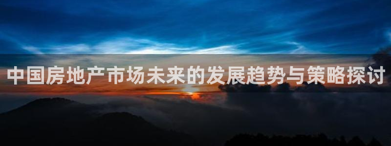 新宝5平台咋样：中国房地产市场未来的发展趋势与策略探讨