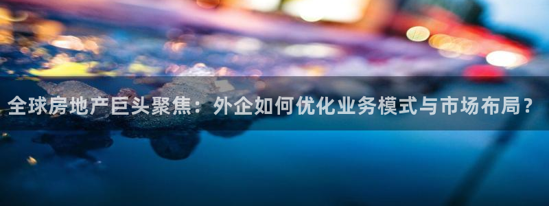 新宝5如何下载：全球房地产巨头聚焦：外企如何优化业务模式与市