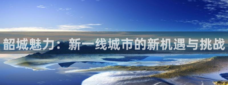 新宝5电脑登录网址：韶城魅力：新一线城市的新机遇与挑战