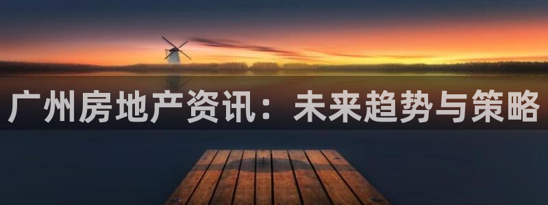 皇冠新宝5：广州房地产资讯：未来趋势与策略