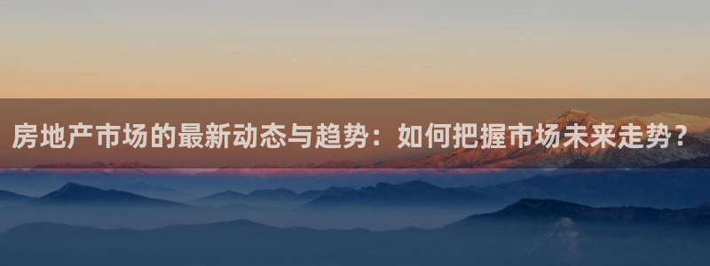 新宝5官网67五壹叁八：房地产市场的最新动态与趋势：如何把握